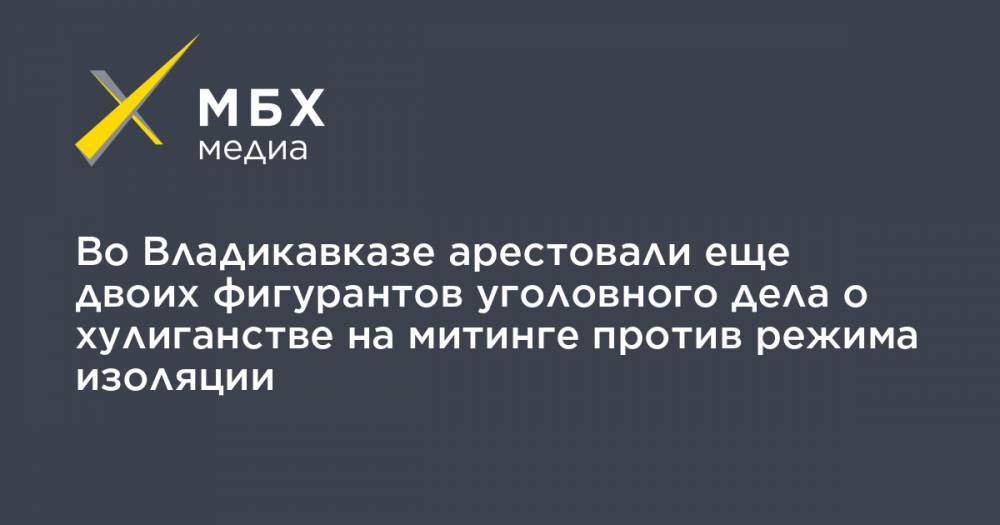 Во Владикавказе арестовали еще двоих фигурантов уголовного дела о хулиганстве на митинге против режима изоляции - mbk.news - респ. Алания - Владикавказ