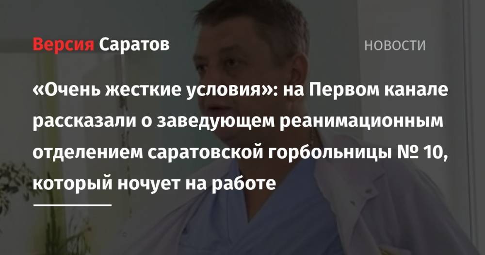 «Очень жесткие условия»: на Первом канале рассказали о заведующем реанимационным отделением саратовской горбольницы № 10, который ночует на работе - nversia.ru - Саратов