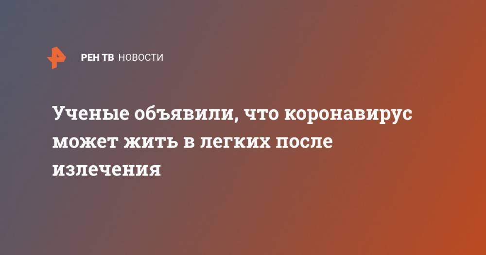 Ученые объявили, что коронавирус может жить в легких после излечения - ren.tv - Китай - Чунцин