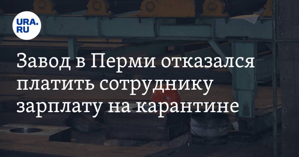 Завод в Перми отказался платить сотруднику зарплату на карантине - ura.news - Пермь