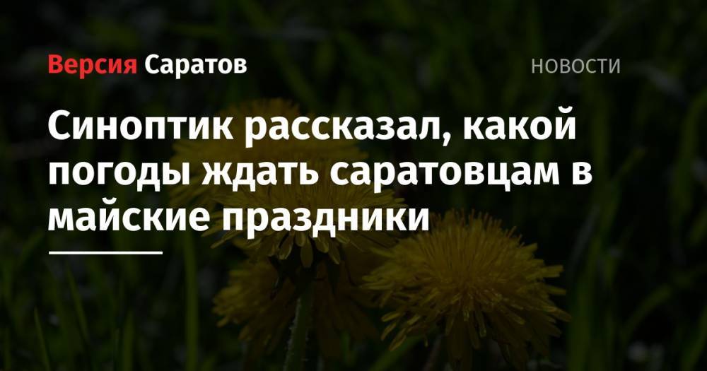 Синоптик рассказал, какой погоды ждать саратовцам в майские праздники - nversia.ru - Саратовская обл. - район Саратова