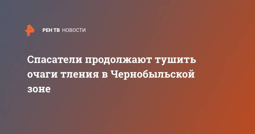 Спасатели продолжают тушить очаги тления в Чернобыльской зоне - ren.tv - Украина