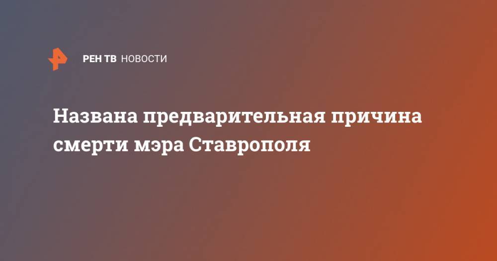 Владимир Владимиров - Названа предварительная причина смерти мэра Ставрополя - ren.tv - Ставрополь