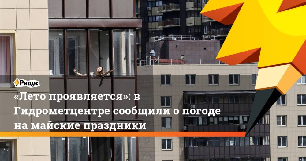 Дмитрий Киктев - «Лето проявляется»: в Гидрометцентре сообщили опогоде намайские праздники - ridus.ru - Москва - Россия - Московская обл.