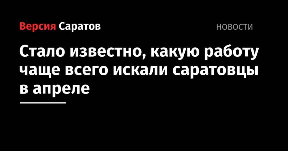 Стало известно, какую работу чаще всего искали саратовцы в апреле - nversia.ru - Саратовская обл.