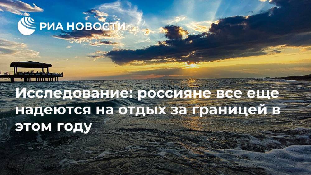 Исследование: россияне все еще надеются на отдых за границей в этом году - ria.ru - Москва - Россия