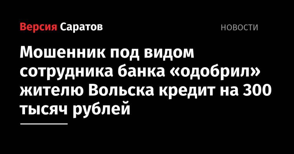 Мошенник под видом сотрудника банка «одобрил» жителю Вольска кредит на 300 тысяч рублей - nversia.ru - Саратовская обл. - Вольск
