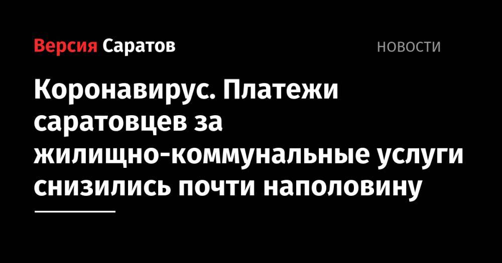 Роман Бусаргин - Коронавирус. Платежи саратовцев за жилищно-коммунальные услуги снизились почти наполовину - nversia.ru - Саратовская обл.