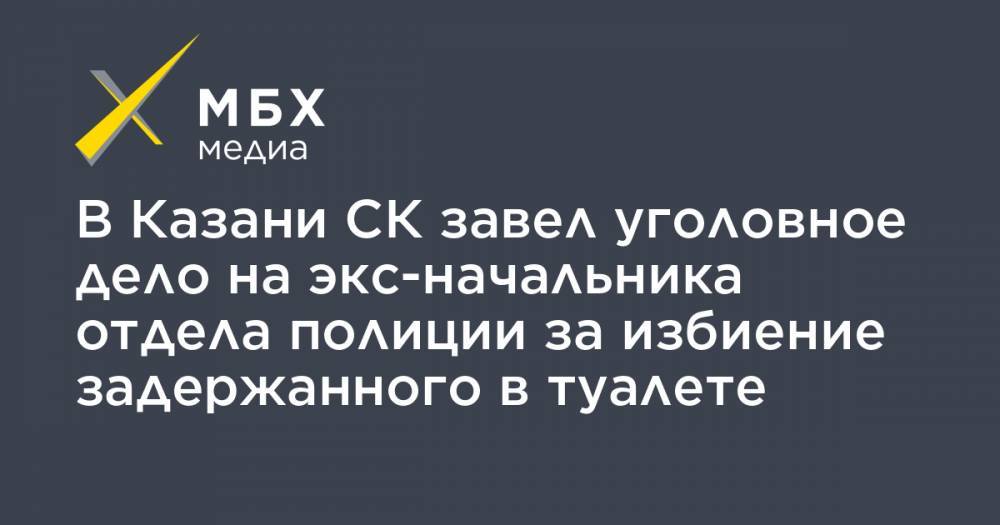 В Казани СК завел уголовное дело на экс-начальника отдела полиции за избиение задержанного в туалете - mbk.news - Москва - респ. Татарстан - Казань