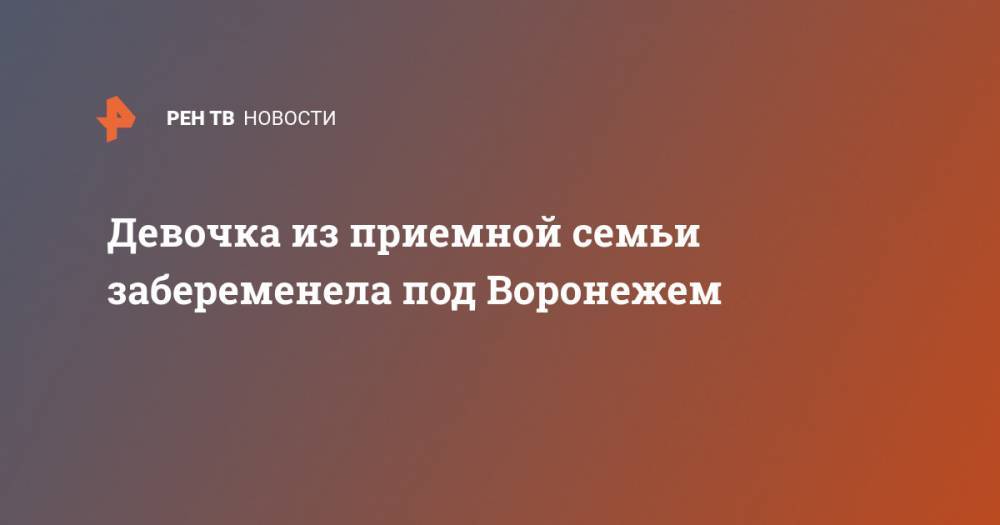 Девочка из приемной семьи забеременела под Воронежем - ren.tv - Воронеж - Воронежская обл.
