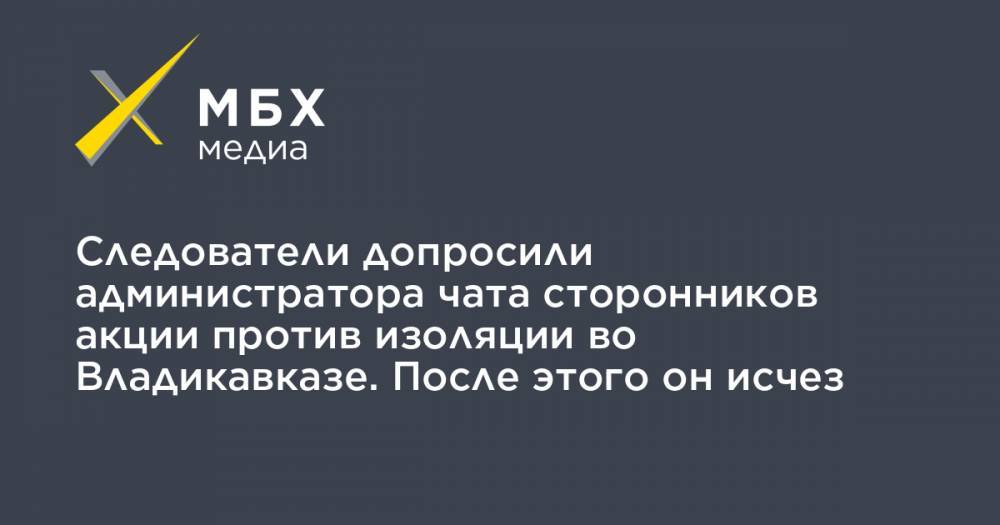 Вадим Чельдиев - Следователи допросили администратора чата сторонников акции против изоляции во Владикавказе. После этого он исчез - mbk.news - Москва - Владикавказ