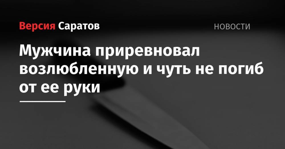 Мужчина приревновал возлюбленную и чуть не погиб от ее руки - nversia.ru - Саратовская обл.