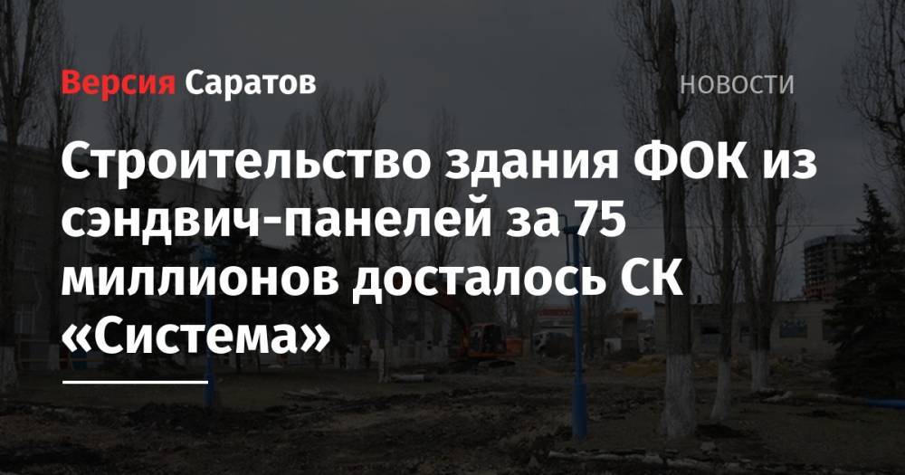 Строительство здания ФОК из сэндвич-панелей за 75 миллионов досталось СК «Система» - nversia.ru - Саратов