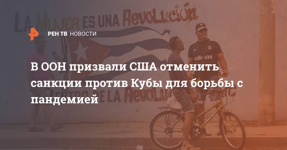 В ООН призвали США отменить санкции против Кубы для борьбы с пандемией - ren.tv - США - Куба