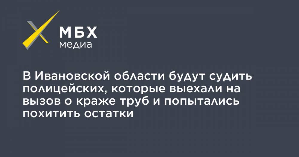 В Ивановской области будут судить полицейских, которые выехали на вызов о краже труб и попытались похитить остатки - mbk.news - Ивановская обл.