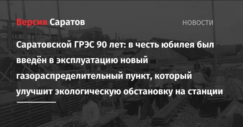 Саратовской ГРЭС 90 лет: в честь юбилея был введён в эксплуатацию новый газораспределительный пункт, который улучшит экологическую обстановку на станции - nversia.ru - Франция - Саратов