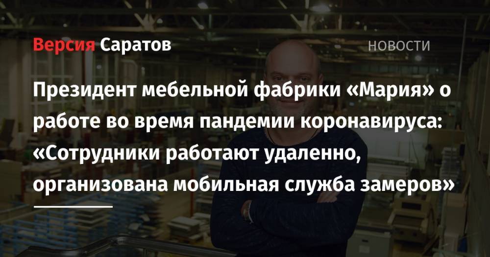 Президент мебельной фабрики «Мария» о работе во время пандемии коронавируса: «Сотрудники работают удаленно, организована мобильная служба замеров» - nversia.ru - Россия - Саратовская обл. - Саратов