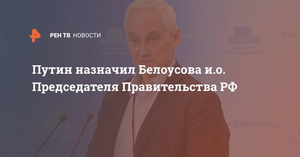 Владимир Путин - Михаил Мишустин - Андрей Белоусов - Путин назначил Белоусова и.о. Председателя Правительства РФ - ren.tv - Россия - Китай