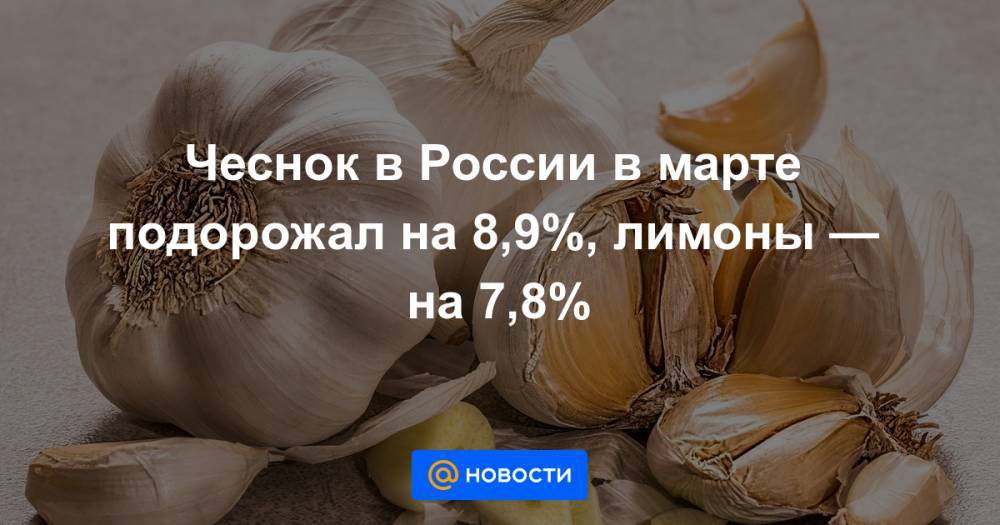 Чеснок в России в марте подорожал на 8,9%, лимоны — на 7,8% - news.mail.ru - Россия