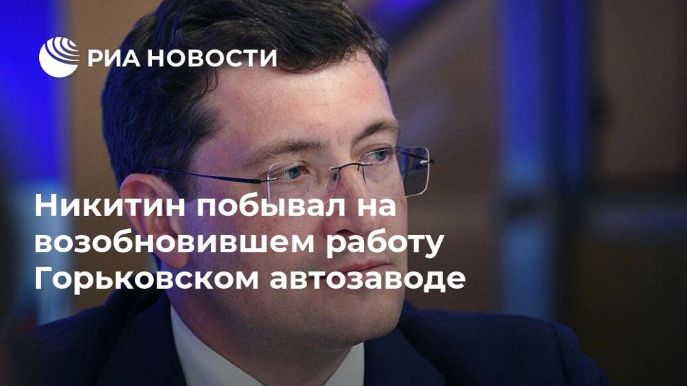 Глеб Никитин - Никитин побывал на возобновившем работу Горьковском автозаводе - ria.ru - Нижегородская обл. - Нижний Новгород