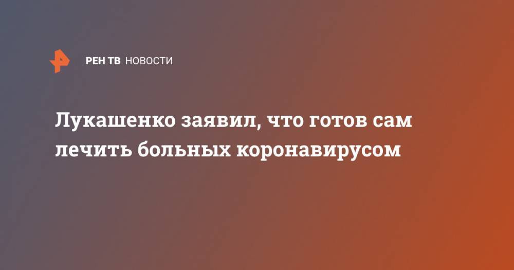 Александр Лукашенко - Владимир Караник - Лукашенко заявил, что готов сам лечить больных коронавирусом - ren.tv - Белоруссия