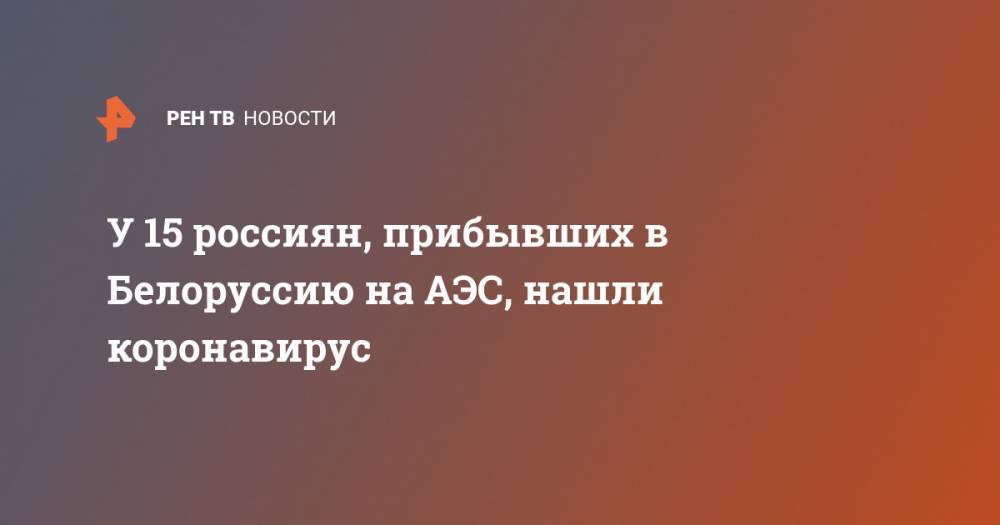 Владимир Караник - У 15 россиян, прибывших в Белоруссию на АЭС, нашли коронавирус - ren.tv - Россия - Белоруссия - Гродненская обл.