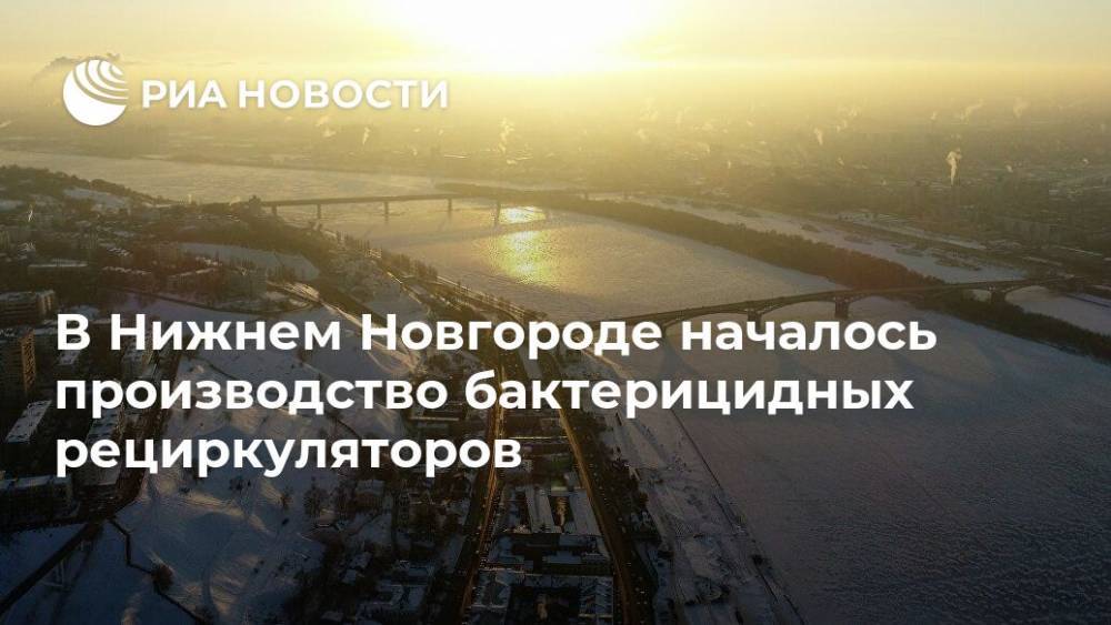 Глеб Никитин - В Нижнем Новгороде началось производство бактерицидных рециркуляторов - ria.ru - Нижегородская обл. - Нижний Новгород