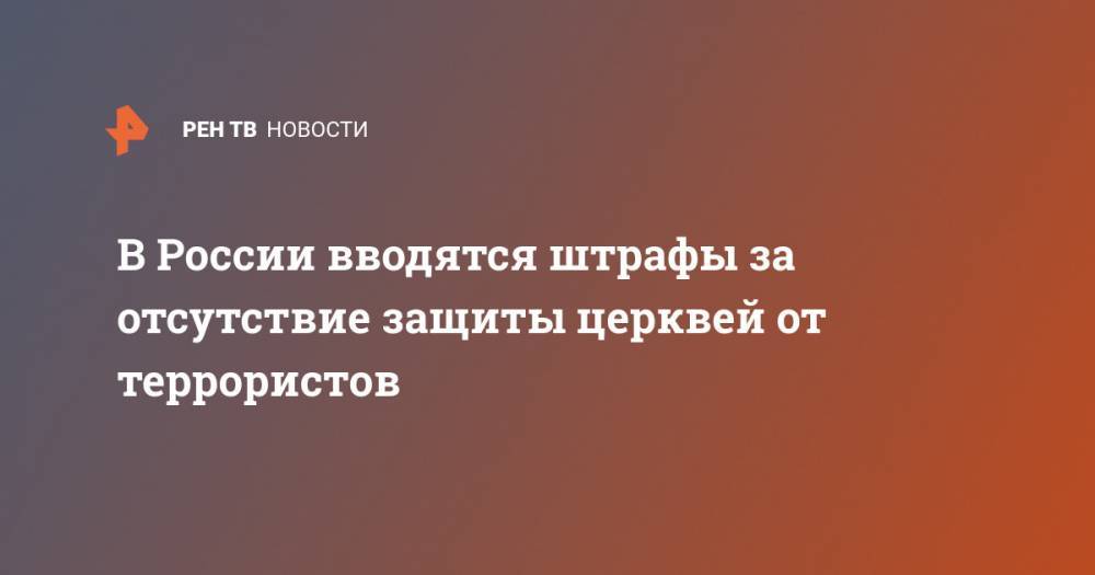 В России вводятся штрафы за отсутствие защиты церквей от террористов - ren.tv - Россия