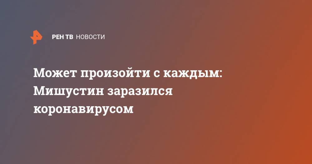 Михаил Мишустин - Может произойти с каждым: Мишустин заразился коронавирусом - ren.tv - Россия