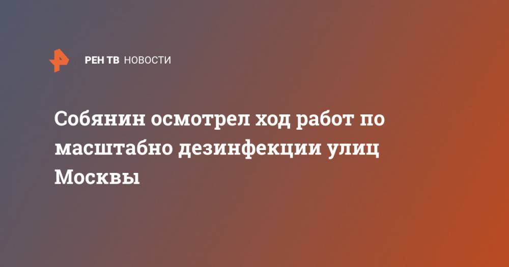 Сергей Собянин - Собянин осмотрел ход работ по масштабно дезинфекции улиц Москвы - ren.tv - Москва