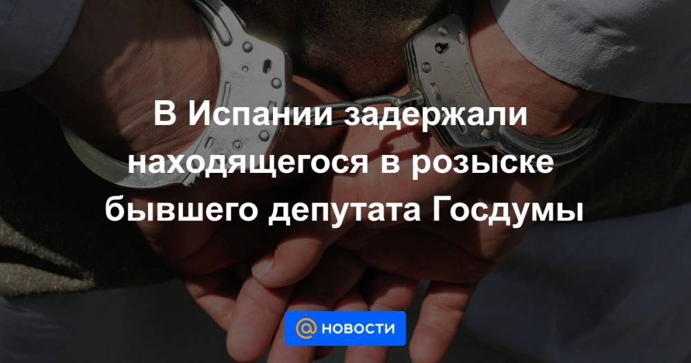 В Испании задержали находящегося в розыске бывшего депутата Госдумы - news.mail.ru - Россия - Белоруссия - Франция - Испания - Минск
