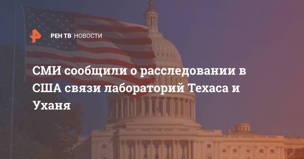 СМИ сообщили о расследовании в США связи лабораторий Техаса и Уханя - ren.tv - Китай - США - Техас - Ухань