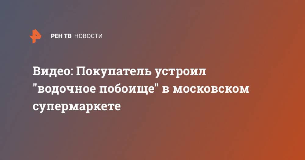 Видео: Покупатель устроил "водочное побоище" в московском супермаркете - ren.tv