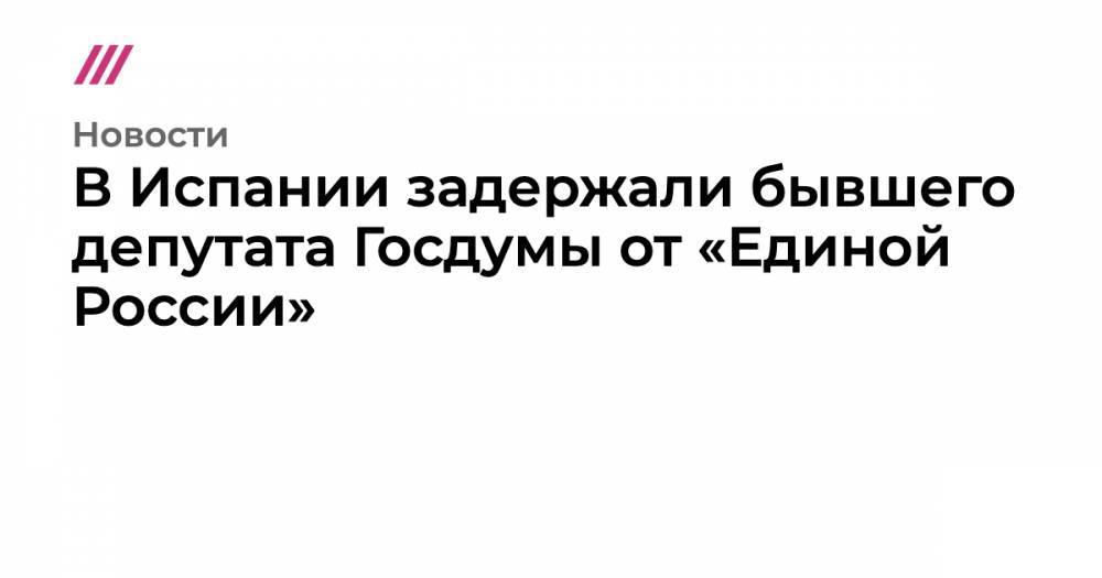 В Испании задержали бывшего депутата Госдумы от «Единой России» - tvrain.ru - Россия - Испания - Ставрополье