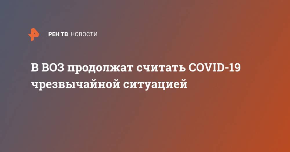 Тедрос Адханом Гебрейесус - В ВОЗ продолжат считать COVID-19 чрезвычайной ситуацией - ren.tv - Китай - Женева