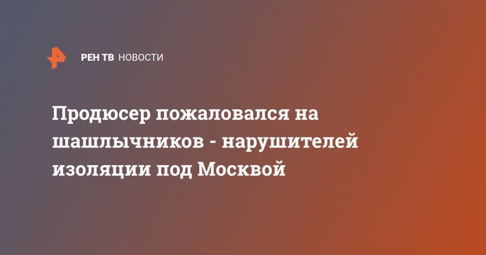Продюсер пожаловался на шашлычников - нарушителей изоляции под Москвой - ren.tv - Москва - Россия - Московская обл.