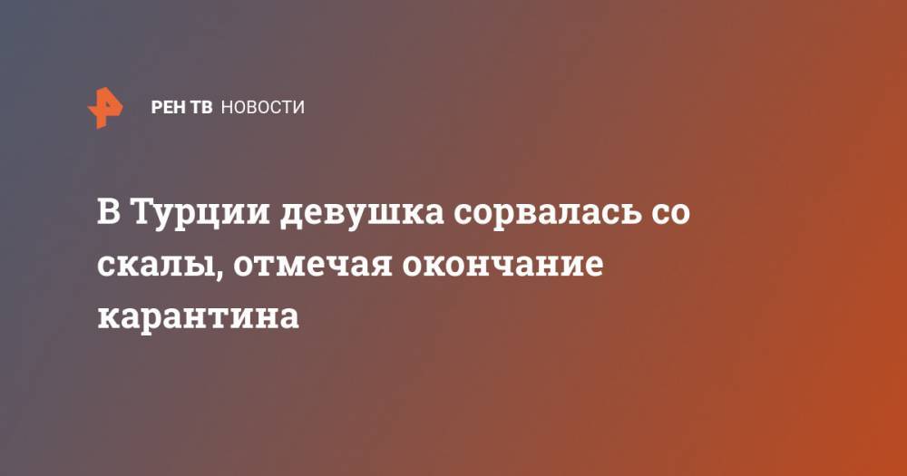 В Турции девушка сорвалась со скалы, отмечая окончание карантина - ren.tv - Казахстан - Турция