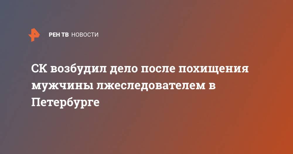 СК возбудил дело после похищения мужчины лжеследователем в Петербурге - ren.tv - Россия - Санкт-Петербург - Великий Новгород