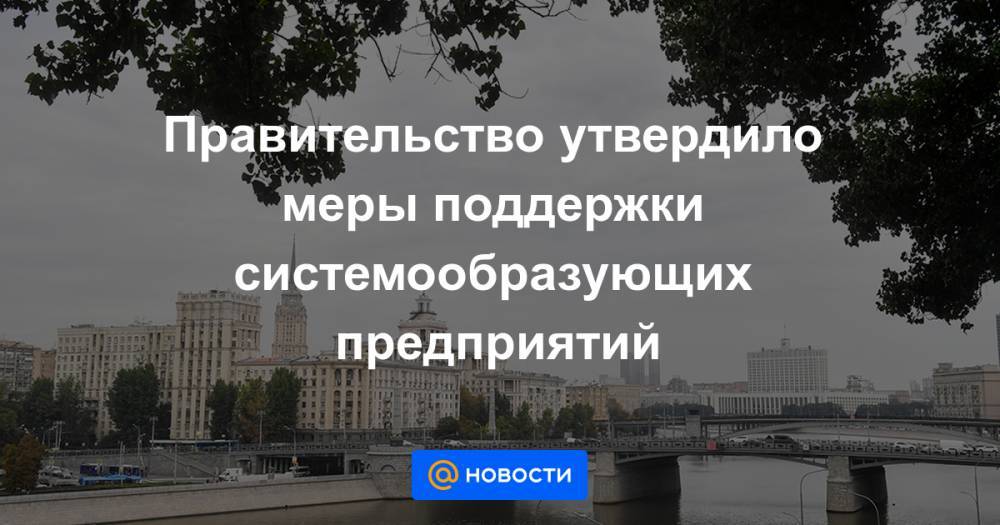 Правительство утвердило меры поддержки системообразующих предприятий - news.mail.ru