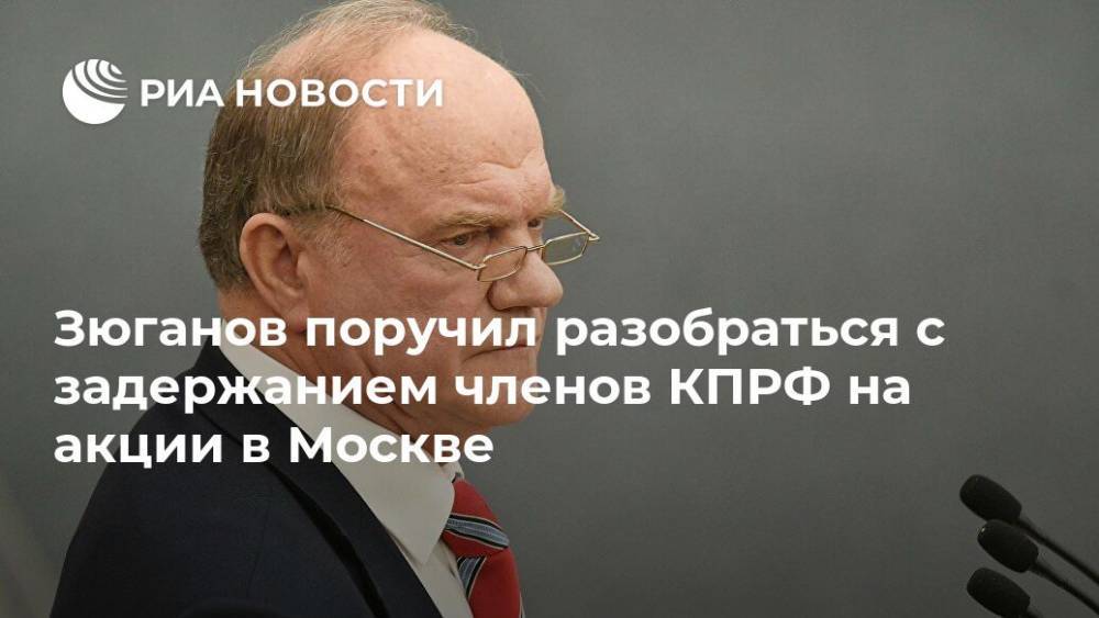 Геннадий Зюганов - Зюганов поручил разобраться с задержанием членов КПРФ на акции в Москве - ria.ru - Москва - Россия