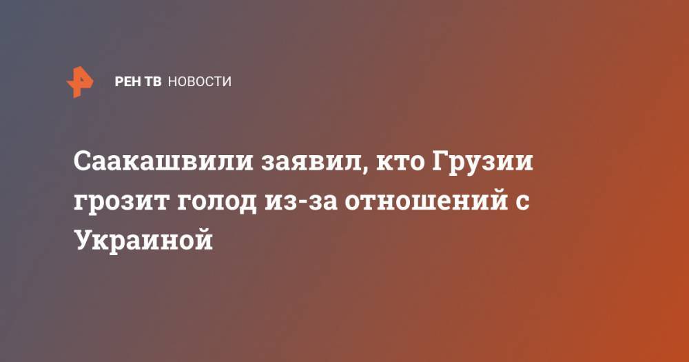 Михаил Саакашвили - Саакашвили заявил, кто Грузии грозит голод из-за отношений с Украиной - ren.tv - Украина - Грузия
