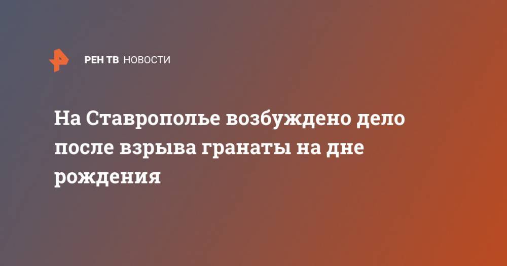 На Ставрополье возбуждено дело после взрыва гранаты на дне рождения - ren.tv - Ставрополье