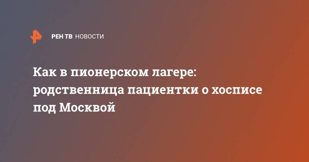 Как в пионерском лагере: родственница пациентки о хосписе под Москвой - ren.tv - Москва - Красногорск
