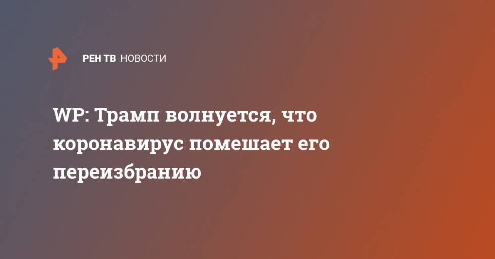 Дональд Трамп - Джозеф Байден - WP: Трамп волнуется, что коронавирус помешает его переизбранию - ren.tv - США - Washington