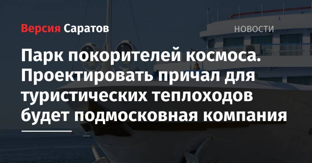 Юрий Гагарин - Парк покорителей космоса. Проектировать причал для туристических теплоходов будет подмосковная компания - nversia.ru - Московская обл. - Саратовская обл. - Волгоград - Самара - район Энгельсский
