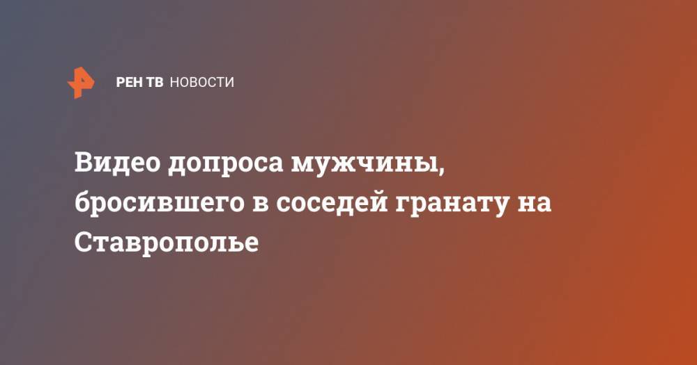 Видео допроса мужчины, бросившего в соседей гранату на Ставрополье - ren.tv - Ставрополье