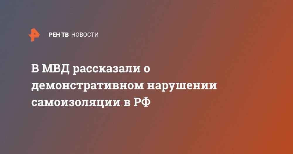 В МВД рассказали о демонстративном нарушении самоизоляции в РФ - ren.tv - Россия