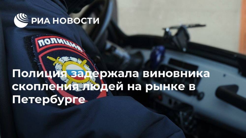 Полиция задержала виновника скопления людей на рынке в Петербурге - ria.ru - Ленинградская обл. - Санкт-Петербург
