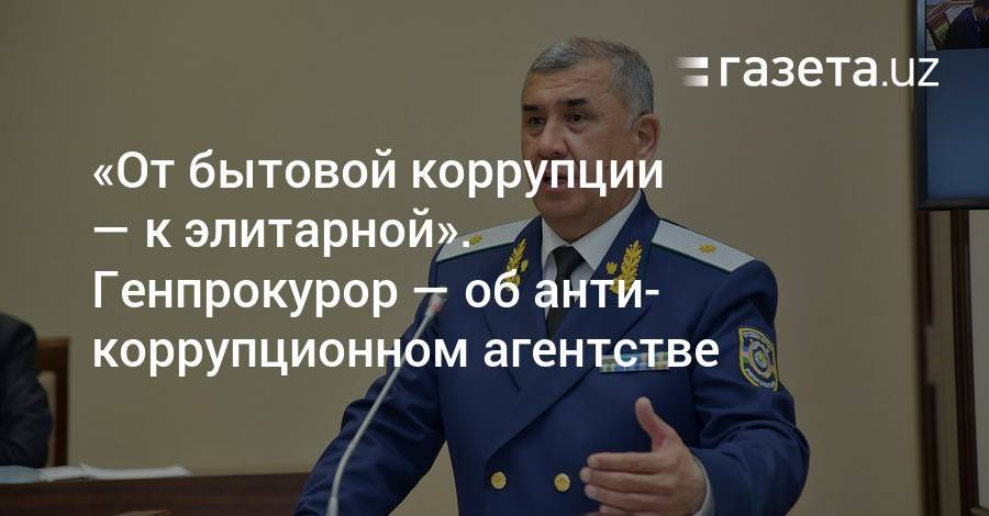 «От бытовой коррупции — к элитарной». Генпрокурор — об антикоррупционном агентстве - gazeta.uz - Узбекистан