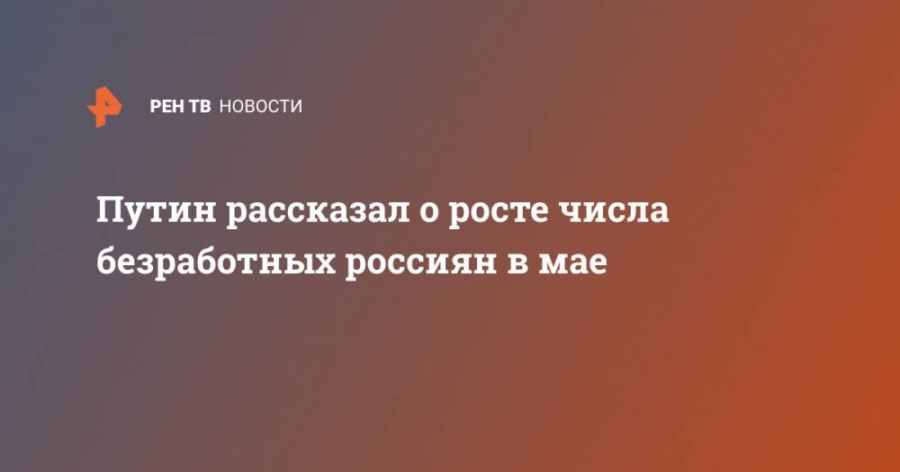 Путин рассказал о росте числа безработных россиян в мае - ren.tv - Россия